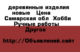 деревянные изделия новые › Цена ­ 50 - Самарская обл. Хобби. Ручные работы » Другое   